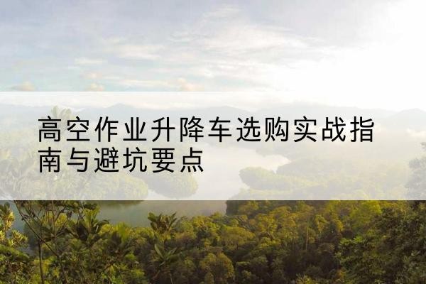 江苏升降车怎么选-高空作业升降车选购实战指南与避坑要点