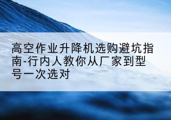 江苏升降平台厂家-高空作业升降机选购避坑指南-行内人教你从厂家到型号一次选对