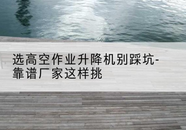 江苏剪叉式升降机厂家-选高空作业升降机别踩坑-靠谱厂家这样挑