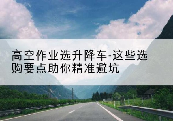 江苏升降车厂家-高空作业选升降车-这些选购要点助你*避坑