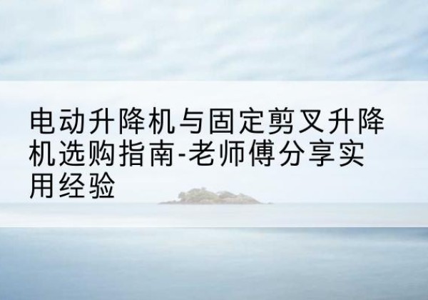 江苏电动升降机怎么选-电动升降机与固定剪叉升降机选购指南-老师傅分享实用经验